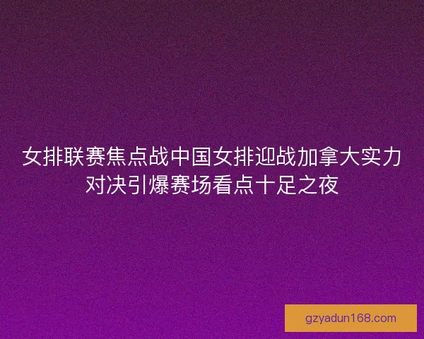 女排联赛焦点战中国女排迎战加拿大实力对决引爆赛场看点十足之夜