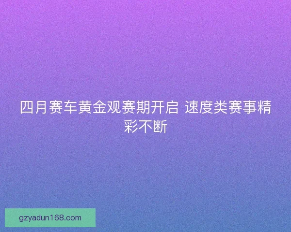 四月赛车黄金观赛期开启 速度类赛事精彩不断