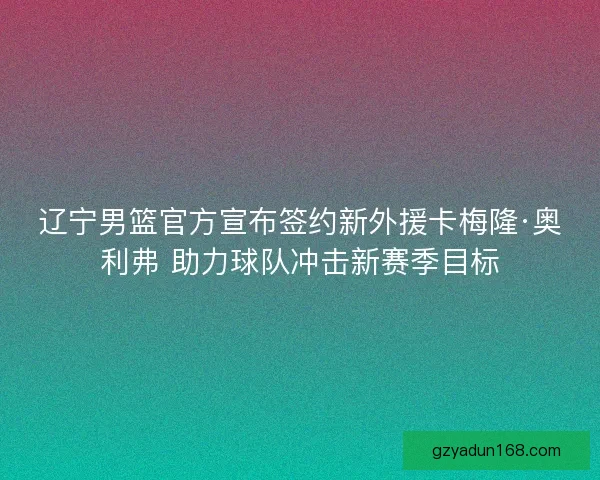 辽宁男篮官方宣布签约新外援卡梅隆·奥利弗 助力球队冲击新赛季目标