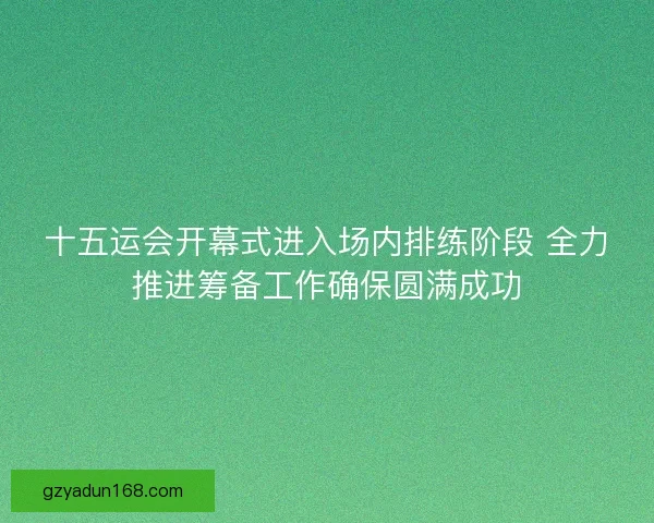 十五运会开幕式进入场内排练阶段 全力推进筹备工作确保圆满成功