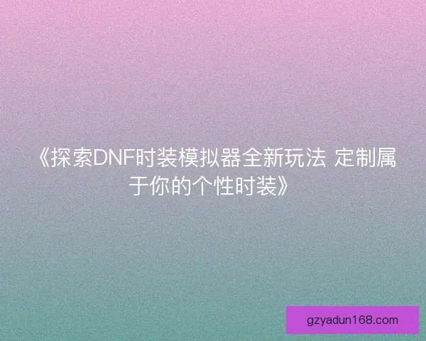 《探索DNF时装模拟器全新玩法 定制属于你的个性时装》