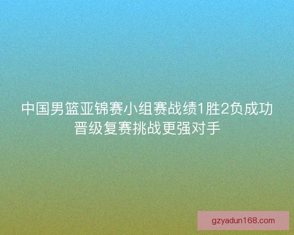 中国男篮亚锦赛小组赛战绩1胜2负成功晋级复赛挑战更强对手