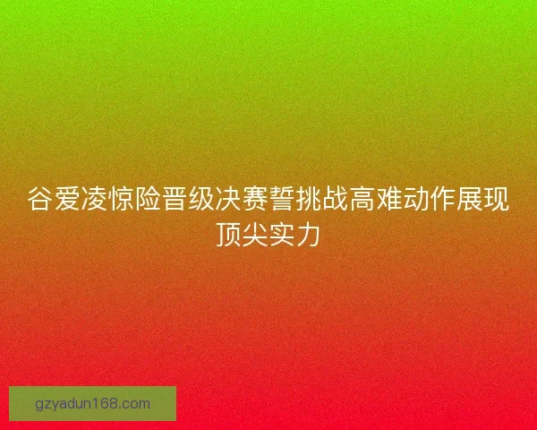 谷爱凌惊险晋级决赛誓挑战高难动作展现顶尖实力