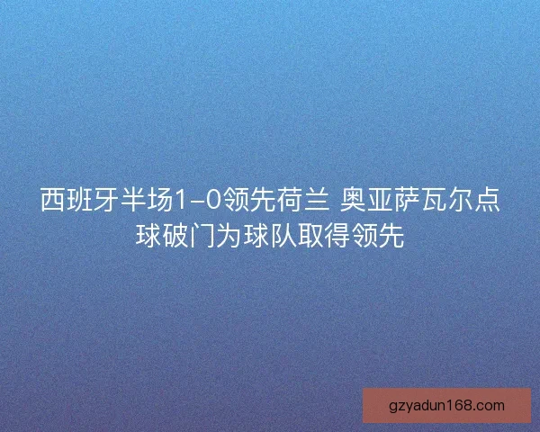 西班牙半场1-0领先荷兰 奥亚萨瓦尔点球破门为球队取得领先