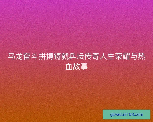 马龙奋斗拼搏铸就乒坛传奇人生荣耀与热血故事