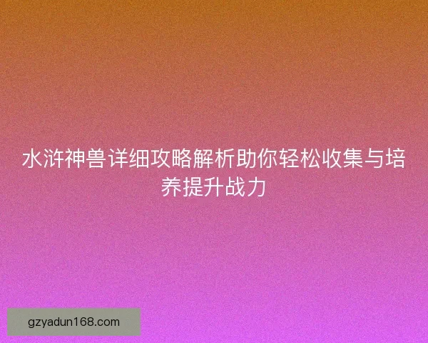 水浒神兽详细攻略解析助你轻松收集与培养提升战力