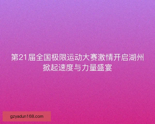 第21届全国极限运动大赛激情开启湖州掀起速度与力量盛宴