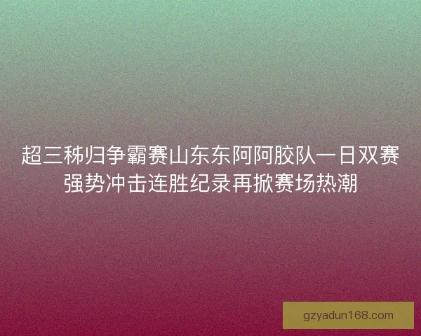 超三秭归争霸赛山东东阿阿胶队一日双赛强势冲击连胜纪录再掀赛场热潮
