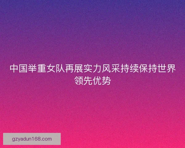 中国举重女队再展实力风采持续保持世界领先优势