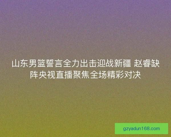 山东男篮誓言全力出击迎战新疆 赵睿缺阵央视直播聚焦全场精彩对决