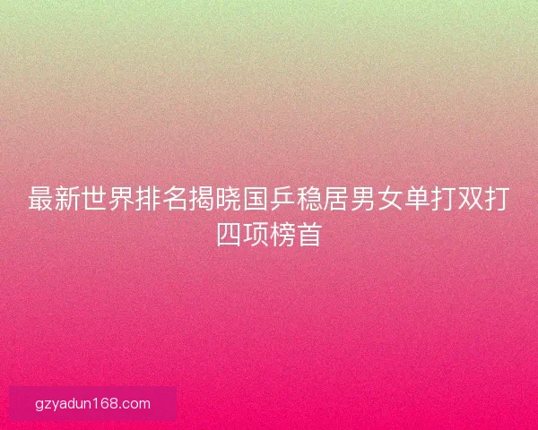 最新世界排名揭晓国乒稳居男女单打双打四项榜首
