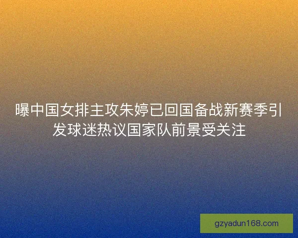 曝中国女排主攻朱婷已回国备战新赛季引发球迷热议国家队前景受关注